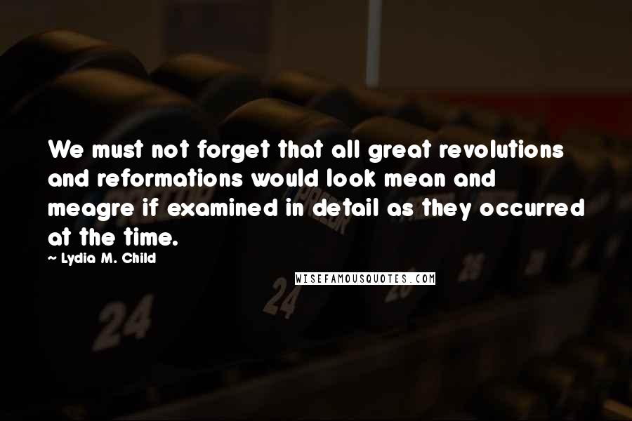 Lydia M. Child Quotes: We must not forget that all great revolutions and reformations would look mean and meagre if examined in detail as they occurred at the time.