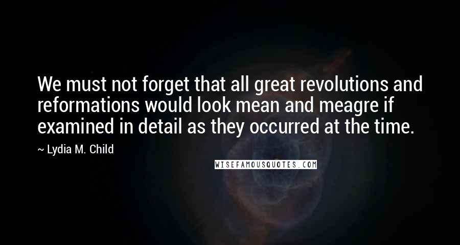 Lydia M. Child Quotes: We must not forget that all great revolutions and reformations would look mean and meagre if examined in detail as they occurred at the time.