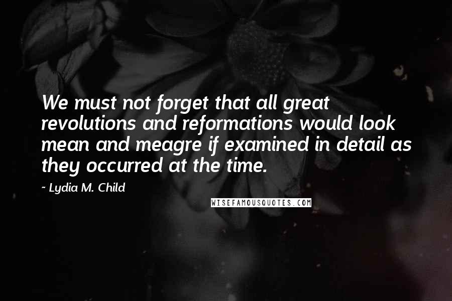 Lydia M. Child Quotes: We must not forget that all great revolutions and reformations would look mean and meagre if examined in detail as they occurred at the time.