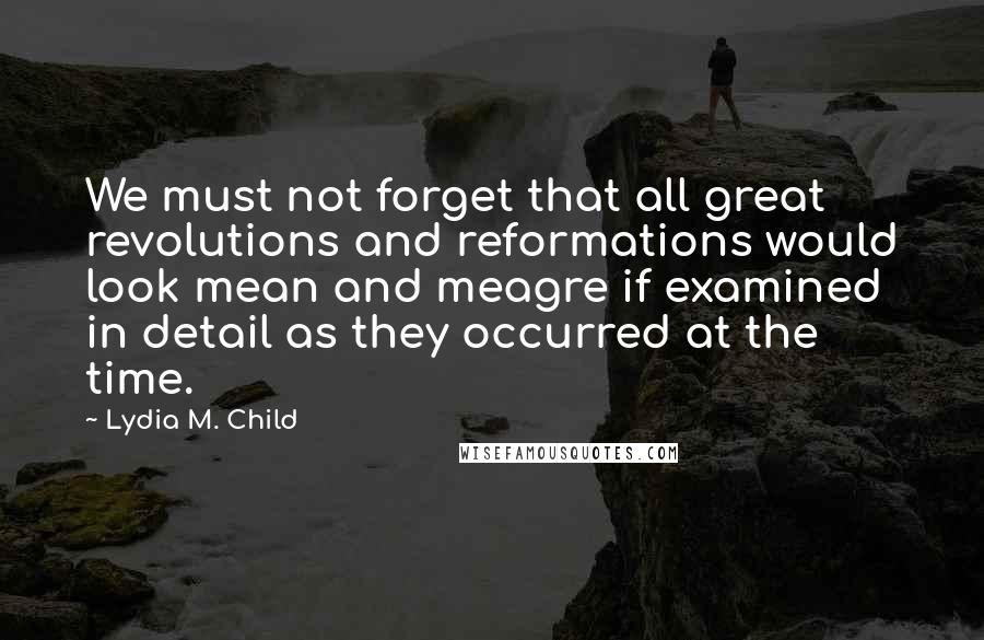 Lydia M. Child Quotes: We must not forget that all great revolutions and reformations would look mean and meagre if examined in detail as they occurred at the time.