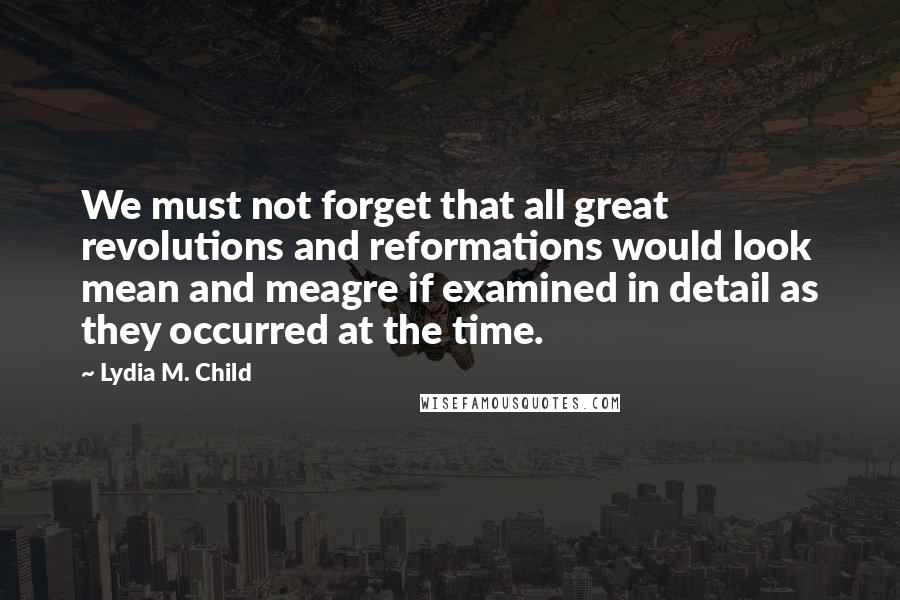 Lydia M. Child Quotes: We must not forget that all great revolutions and reformations would look mean and meagre if examined in detail as they occurred at the time.