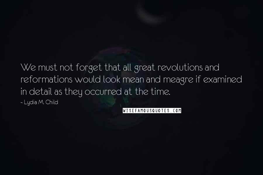 Lydia M. Child Quotes: We must not forget that all great revolutions and reformations would look mean and meagre if examined in detail as they occurred at the time.
