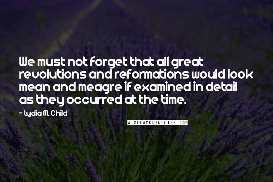 Lydia M. Child Quotes: We must not forget that all great revolutions and reformations would look mean and meagre if examined in detail as they occurred at the time.