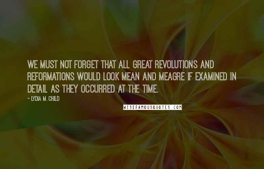 Lydia M. Child Quotes: We must not forget that all great revolutions and reformations would look mean and meagre if examined in detail as they occurred at the time.