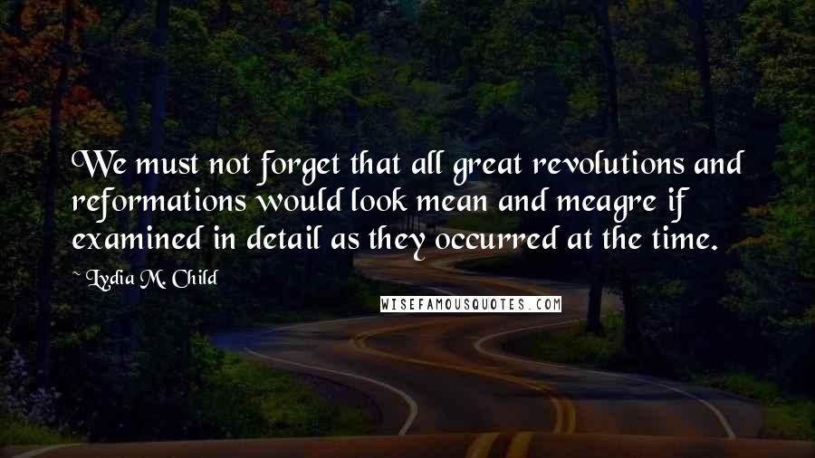 Lydia M. Child Quotes: We must not forget that all great revolutions and reformations would look mean and meagre if examined in detail as they occurred at the time.