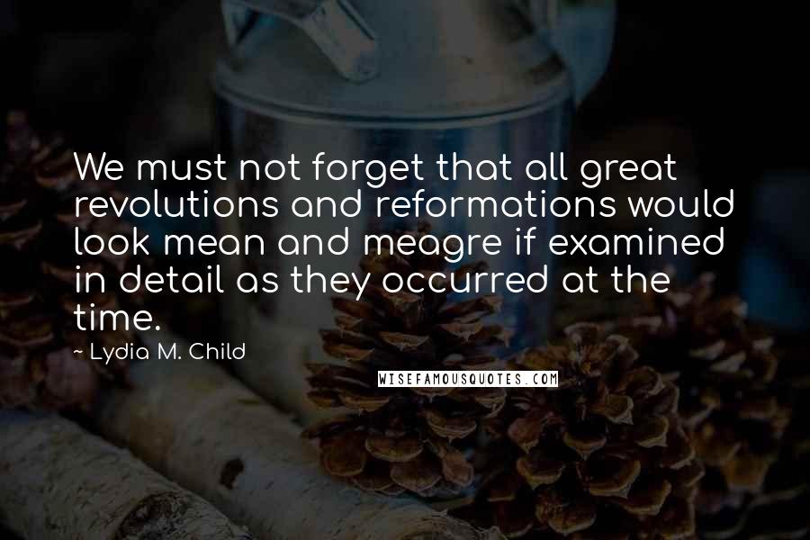 Lydia M. Child Quotes: We must not forget that all great revolutions and reformations would look mean and meagre if examined in detail as they occurred at the time.