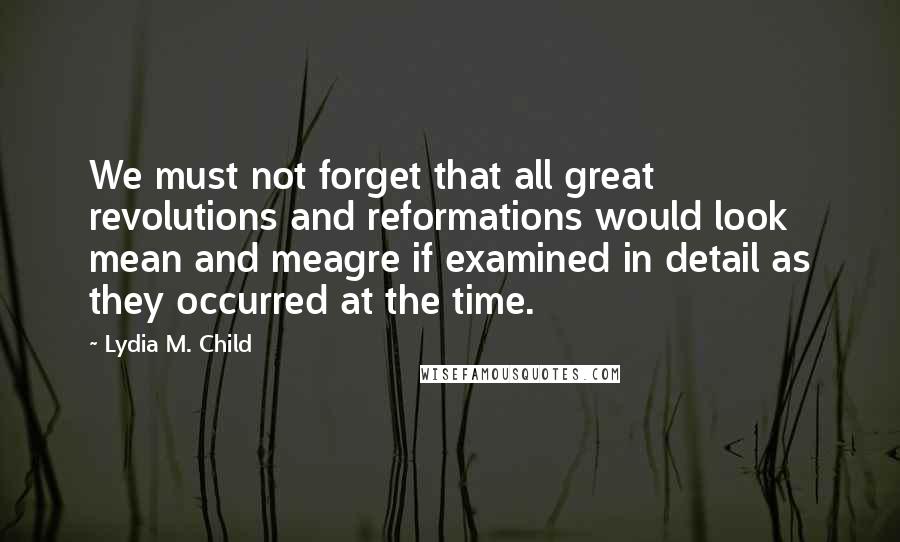 Lydia M. Child Quotes: We must not forget that all great revolutions and reformations would look mean and meagre if examined in detail as they occurred at the time.