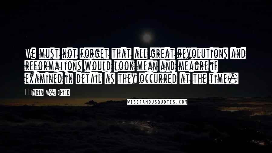 Lydia M. Child Quotes: We must not forget that all great revolutions and reformations would look mean and meagre if examined in detail as they occurred at the time.
