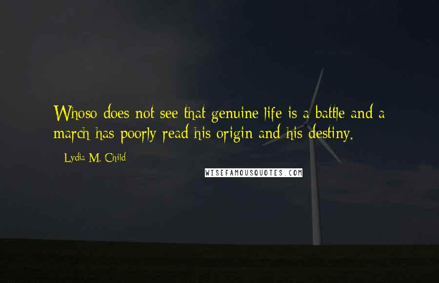 Lydia M. Child Quotes: Whoso does not see that genuine life is a battle and a march has poorly read his origin and his destiny.