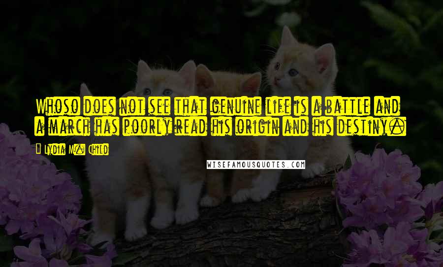 Lydia M. Child Quotes: Whoso does not see that genuine life is a battle and a march has poorly read his origin and his destiny.