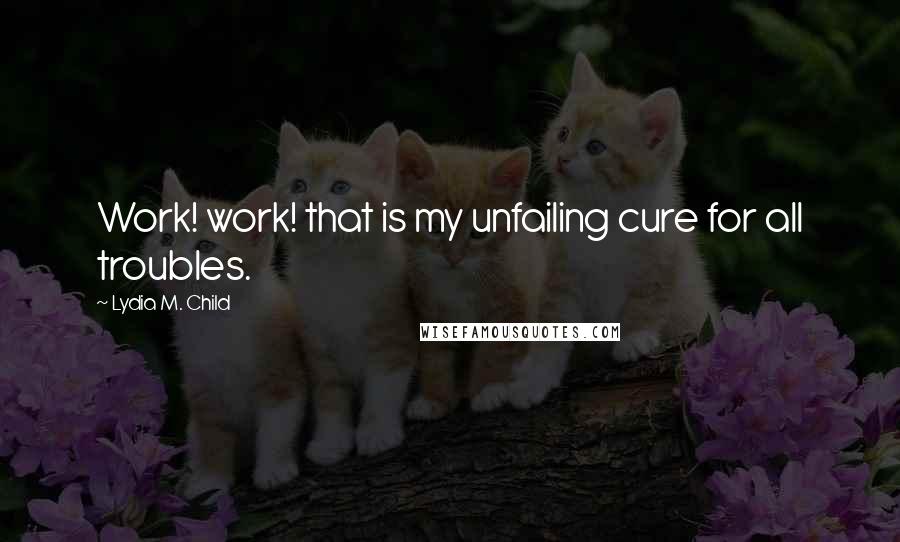 Lydia M. Child Quotes: Work! work! that is my unfailing cure for all troubles.
