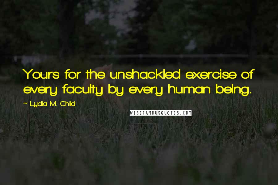 Lydia M. Child Quotes: Yours for the unshackled exercise of every faculty by every human being.