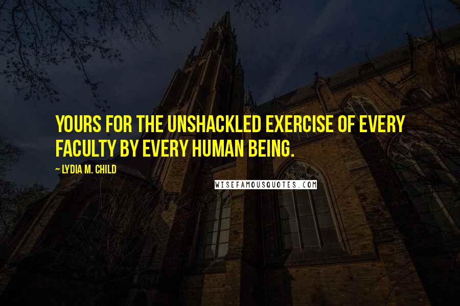 Lydia M. Child Quotes: Yours for the unshackled exercise of every faculty by every human being.