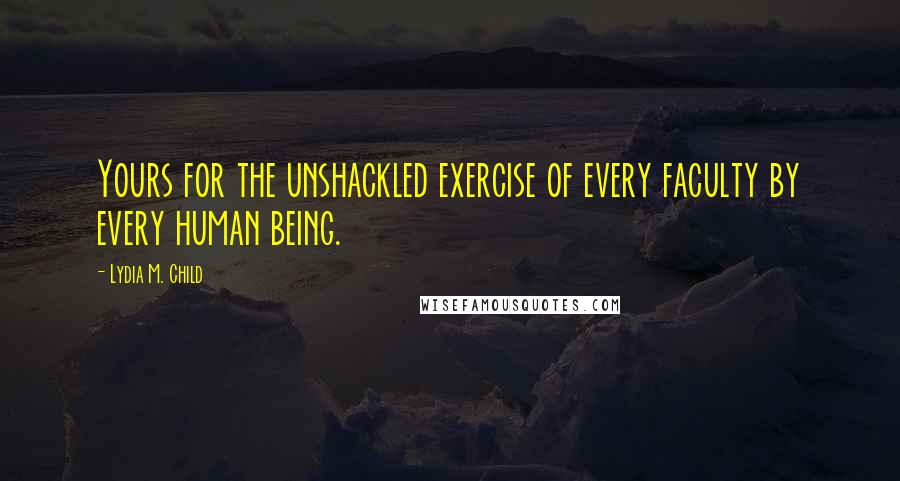 Lydia M. Child Quotes: Yours for the unshackled exercise of every faculty by every human being.