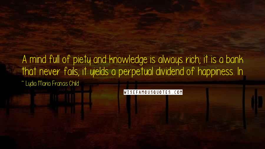 Lydia Maria Francis Child Quotes: A mind full of piety and knowledge is always rich; it is a bank that never fails; it yields a perpetual dividend of happiness. In