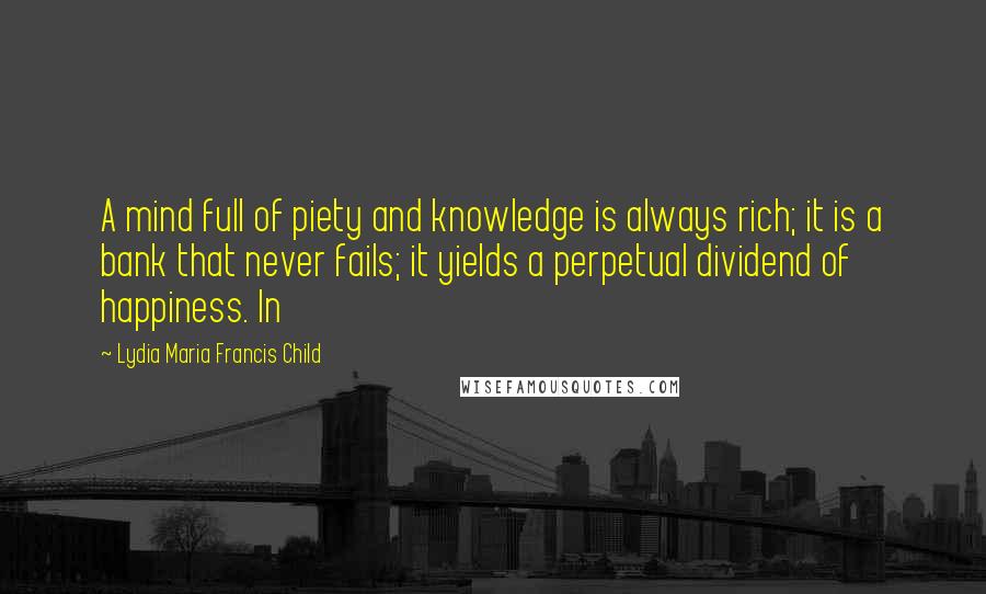 Lydia Maria Francis Child Quotes: A mind full of piety and knowledge is always rich; it is a bank that never fails; it yields a perpetual dividend of happiness. In