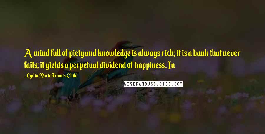 Lydia Maria Francis Child Quotes: A mind full of piety and knowledge is always rich; it is a bank that never fails; it yields a perpetual dividend of happiness. In