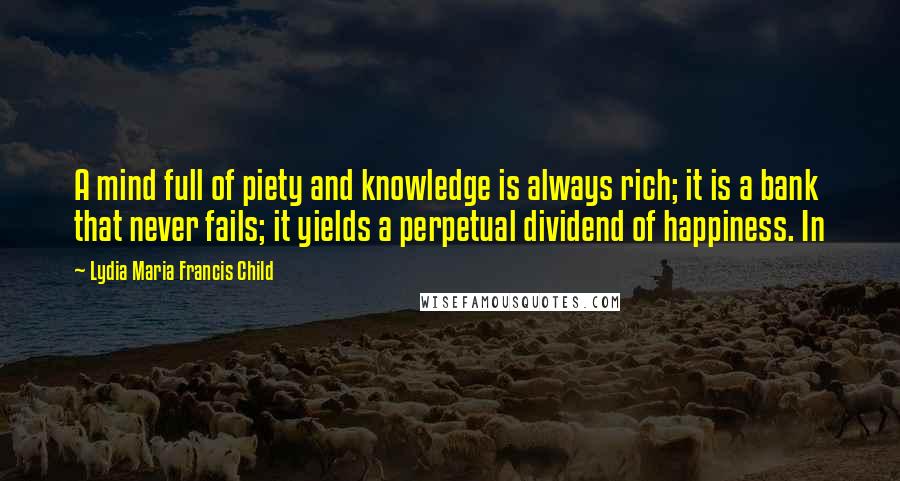 Lydia Maria Francis Child Quotes: A mind full of piety and knowledge is always rich; it is a bank that never fails; it yields a perpetual dividend of happiness. In
