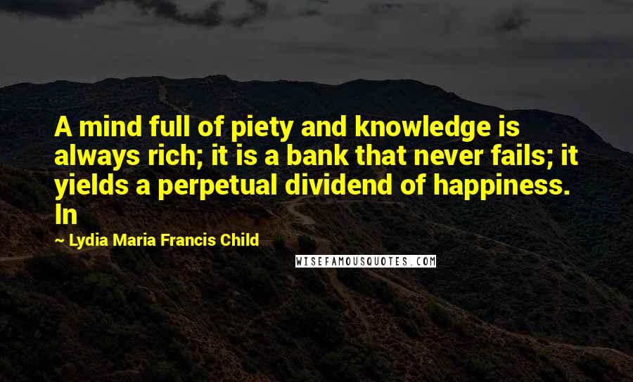 Lydia Maria Francis Child Quotes: A mind full of piety and knowledge is always rich; it is a bank that never fails; it yields a perpetual dividend of happiness. In
