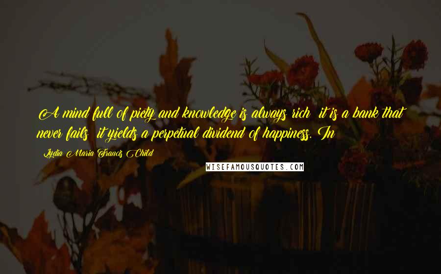 Lydia Maria Francis Child Quotes: A mind full of piety and knowledge is always rich; it is a bank that never fails; it yields a perpetual dividend of happiness. In