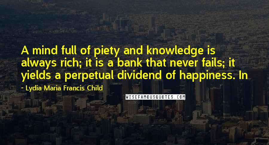 Lydia Maria Francis Child Quotes: A mind full of piety and knowledge is always rich; it is a bank that never fails; it yields a perpetual dividend of happiness. In
