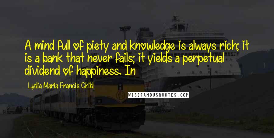Lydia Maria Francis Child Quotes: A mind full of piety and knowledge is always rich; it is a bank that never fails; it yields a perpetual dividend of happiness. In