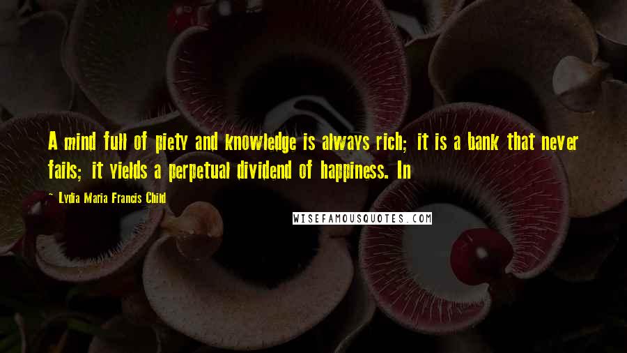 Lydia Maria Francis Child Quotes: A mind full of piety and knowledge is always rich; it is a bank that never fails; it yields a perpetual dividend of happiness. In