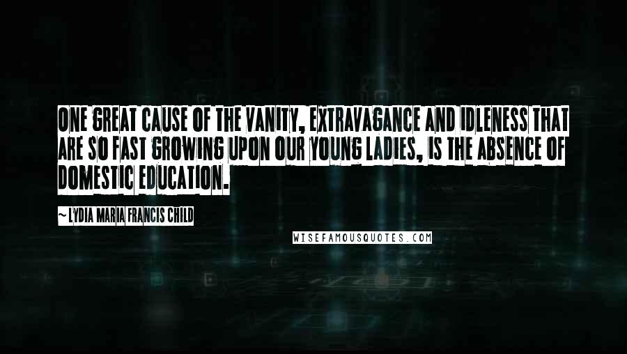 Lydia Maria Francis Child Quotes: One great cause of the vanity, extravagance and idleness that are so fast growing upon our young ladies, is the absence of domestic education.