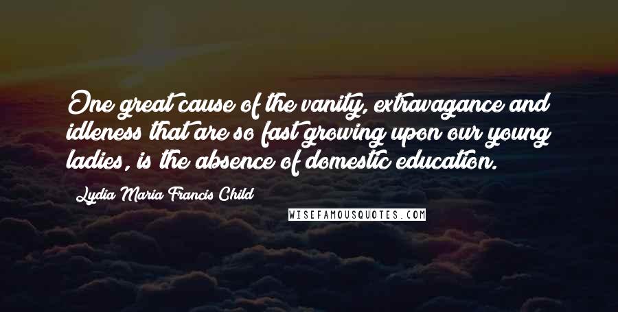Lydia Maria Francis Child Quotes: One great cause of the vanity, extravagance and idleness that are so fast growing upon our young ladies, is the absence of domestic education.