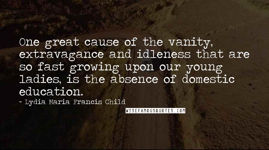 Lydia Maria Francis Child Quotes: One great cause of the vanity, extravagance and idleness that are so fast growing upon our young ladies, is the absence of domestic education.