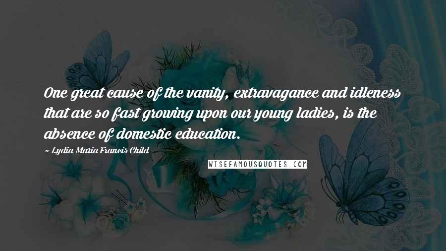 Lydia Maria Francis Child Quotes: One great cause of the vanity, extravagance and idleness that are so fast growing upon our young ladies, is the absence of domestic education.