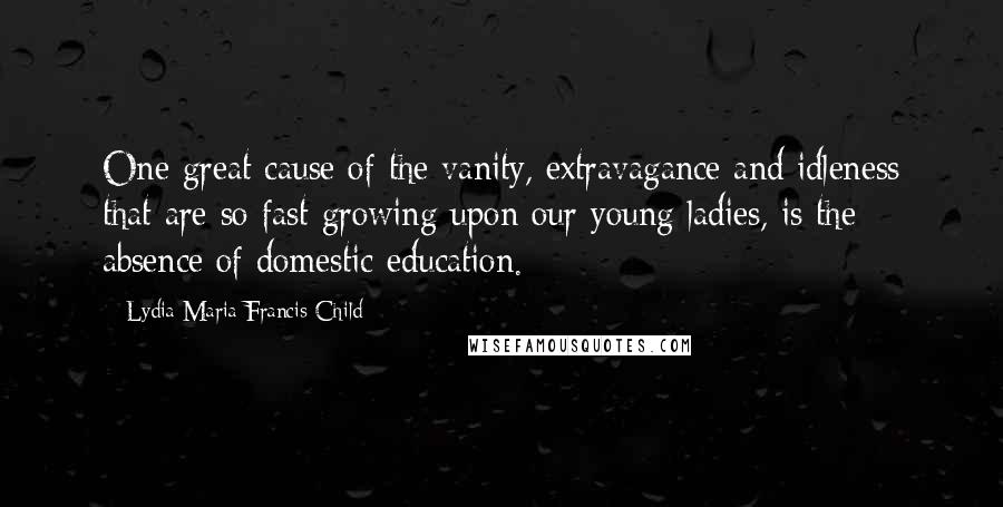 Lydia Maria Francis Child Quotes: One great cause of the vanity, extravagance and idleness that are so fast growing upon our young ladies, is the absence of domestic education.