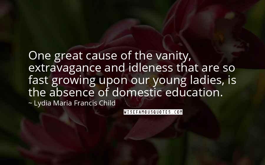 Lydia Maria Francis Child Quotes: One great cause of the vanity, extravagance and idleness that are so fast growing upon our young ladies, is the absence of domestic education.