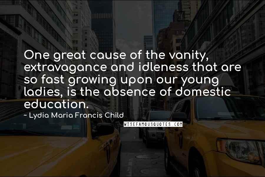 Lydia Maria Francis Child Quotes: One great cause of the vanity, extravagance and idleness that are so fast growing upon our young ladies, is the absence of domestic education.