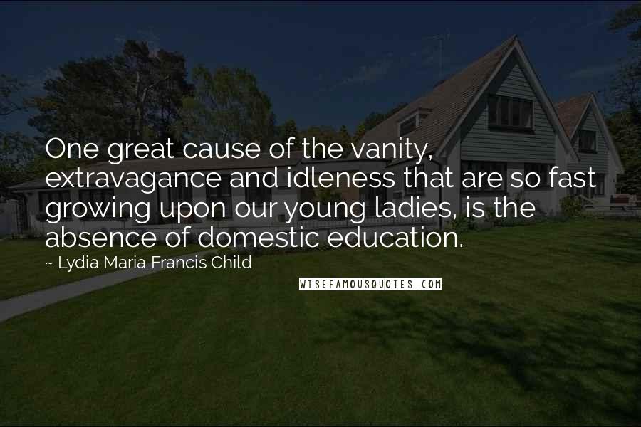 Lydia Maria Francis Child Quotes: One great cause of the vanity, extravagance and idleness that are so fast growing upon our young ladies, is the absence of domestic education.