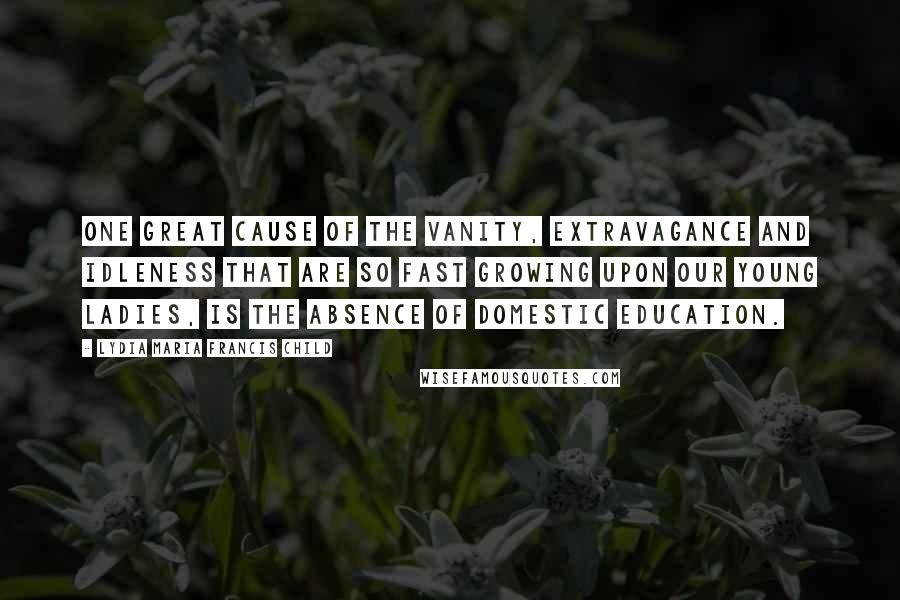 Lydia Maria Francis Child Quotes: One great cause of the vanity, extravagance and idleness that are so fast growing upon our young ladies, is the absence of domestic education.