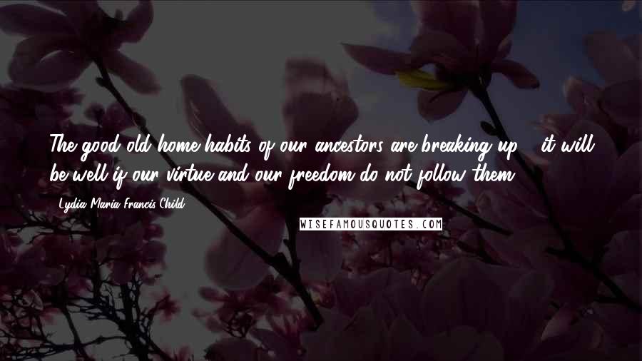 Lydia Maria Francis Child Quotes: The good old home habits of our ancestors are breaking up - it will be well if our virtue and our freedom do not follow them!