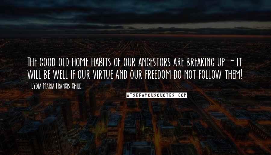 Lydia Maria Francis Child Quotes: The good old home habits of our ancestors are breaking up - it will be well if our virtue and our freedom do not follow them!