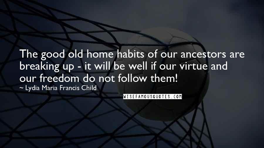 Lydia Maria Francis Child Quotes: The good old home habits of our ancestors are breaking up - it will be well if our virtue and our freedom do not follow them!