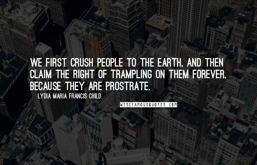 Lydia Maria Francis Child Quotes: We first crush people to the earth, and then claim the right of trampling on them forever, because they are prostrate.