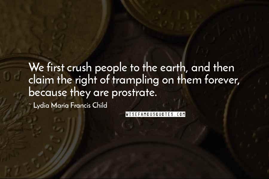 Lydia Maria Francis Child Quotes: We first crush people to the earth, and then claim the right of trampling on them forever, because they are prostrate.