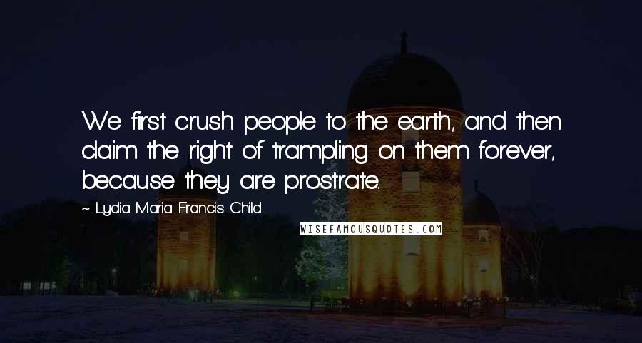 Lydia Maria Francis Child Quotes: We first crush people to the earth, and then claim the right of trampling on them forever, because they are prostrate.