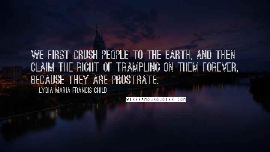 Lydia Maria Francis Child Quotes: We first crush people to the earth, and then claim the right of trampling on them forever, because they are prostrate.