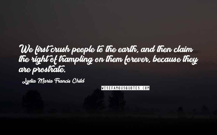 Lydia Maria Francis Child Quotes: We first crush people to the earth, and then claim the right of trampling on them forever, because they are prostrate.
