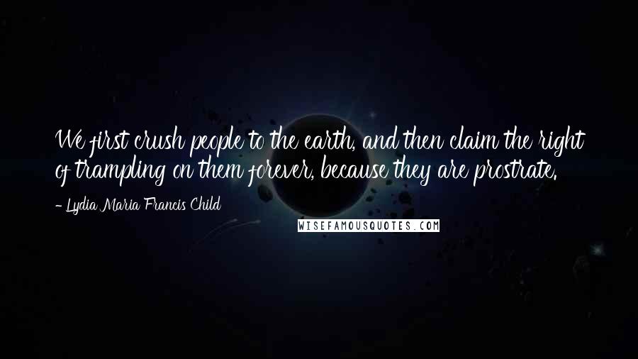 Lydia Maria Francis Child Quotes: We first crush people to the earth, and then claim the right of trampling on them forever, because they are prostrate.