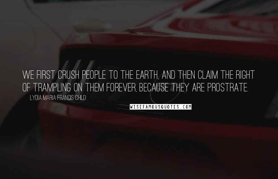 Lydia Maria Francis Child Quotes: We first crush people to the earth, and then claim the right of trampling on them forever, because they are prostrate.