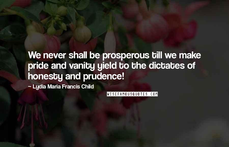 Lydia Maria Francis Child Quotes: We never shall be prosperous till we make pride and vanity yield to the dictates of honesty and prudence!