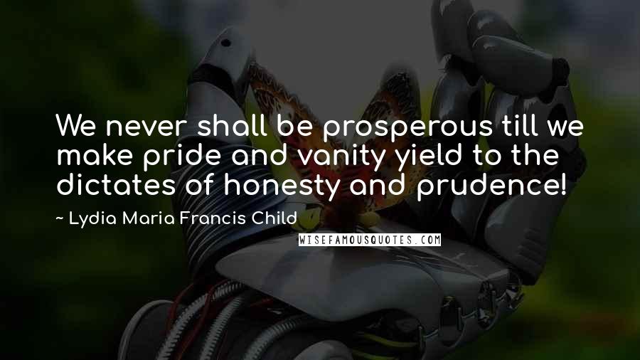 Lydia Maria Francis Child Quotes: We never shall be prosperous till we make pride and vanity yield to the dictates of honesty and prudence!