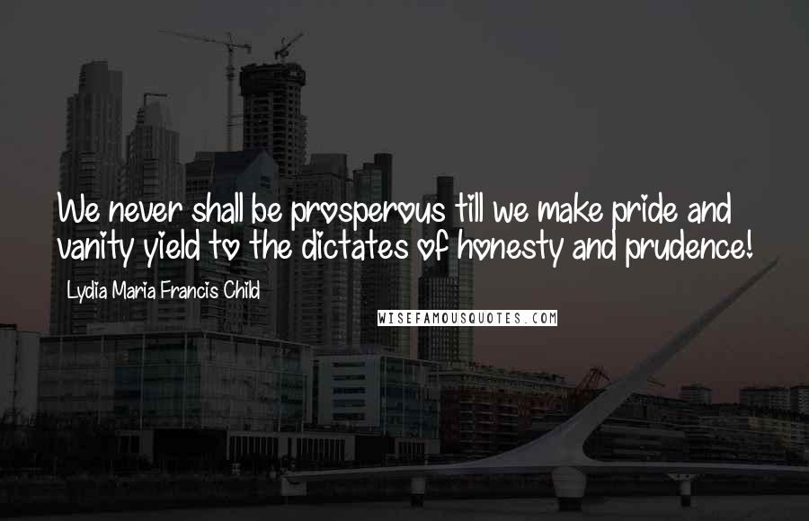 Lydia Maria Francis Child Quotes: We never shall be prosperous till we make pride and vanity yield to the dictates of honesty and prudence!