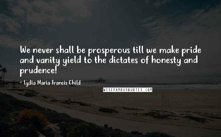 Lydia Maria Francis Child Quotes: We never shall be prosperous till we make pride and vanity yield to the dictates of honesty and prudence!